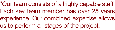 "Our team consists of a highly capable staff. Each key team member has over 25 years experience. Our combined expertise allows us to perform all stages of the project."